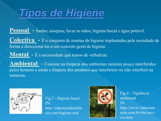 Tipos de HigienePessoal  - banho; assepsia; lavar as mãos; higiene bucal e água potável.Colectiva - É o conjunto de normas de higiene implantadas pela sociedade de forma a direccioná-las a um conceito geral de higiene.Mental - É a necessidade que temos de verbalizar. Ambiental  - Consiste na limpeza dos ambientes naturais pouco interferidos pelos homens e ainda a limpeza dos produtos que interferem ou irão interferir na natureza.Fig.4 – Vigilância  ambiental IN: http://www.vidaenatureza.com.br/site/servicos.htmFig.3 - Higiene bucalIN: http://educacaodeinfancia.com/higiene-oral
