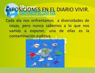 EXPOSICIONES EN EL DIARIO VIVIR.
Cada día nos enfrentamos a diversidades de
cosas, pero nunca sabemos a lo que nos
vamos a exponer, una de ellas es la
contaminación auditiva.
 