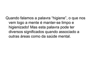 Quando falamos a palavra “higiene”, o que nos
vem logo a mente é manter-se limpo e
higienizado! Mas esta palavra pode ter
diversos significados quando associado a
outras áreas como da saúde mental.
 