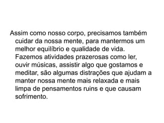Assim como nosso corpo, precisamos também
cuidar da nossa mente, para mantermos um
melhor equilíbrio e qualidade de vida.
Fazemos atividades prazerosas como ler,
ouvir músicas, assistir algo que gostamos e
meditar, são algumas distrações que ajudam a
manter nossa mente mais relaxada e mais
limpa de pensamentos ruins e que causam
sofrimento.
 