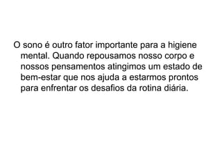 O sono é outro fator importante para a higiene
mental. Quando repousamos nosso corpo e
nossos pensamentos atingimos um estado de
bem-estar que nos ajuda a estarmos prontos
para enfrentar os desafios da rotina diária.
 