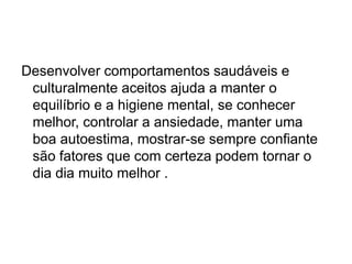 Desenvolver comportamentos saudáveis e
culturalmente aceitos ajuda a manter o
equilíbrio e a higiene mental, se conhecer
melhor, controlar a ansiedade, manter uma
boa autoestima, mostrar-se sempre confiante
são fatores que com certeza podem tornar o
dia dia muito melhor .
 