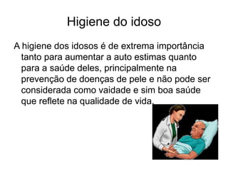 Higiene do idoso
A higiene dos idosos é de extrema importância
tanto para aumentar a auto estimas quanto
para a saúde deles, principalmente na
prevenção de doenças de pele e não pode ser
considerada como vaidade e sim boa saúde
que reflete na qualidade de vida.
 