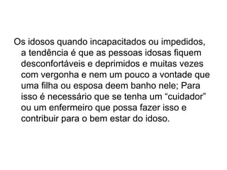 Os idosos quando incapacitados ou impedidos,
a tendência é que as pessoas idosas fiquem
desconfortáveis e deprimidos e muitas vezes
com vergonha e nem um pouco a vontade que
uma filha ou esposa deem banho nele; Para
isso é necessário que se tenha um “cuidador”
ou um enfermeiro que possa fazer isso e
contribuir para o bem estar do idoso.
 