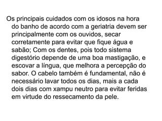 Os principais cuidados com os idosos na hora
do banho de acordo com a geriatria devem ser
principalmente com os ouvidos, secar
corretamente para evitar que fique água e
sabão; Com os dentes, pois todo sistema
digestório depende de uma boa mastigação, e
escovar a língua, que melhora a percepção do
sabor. O cabelo também é fundamental, não é
necessário lavar todos os dias, mais a cada
dois dias com xampu neutro para evitar feridas
em virtude do ressecamento da pele.
 