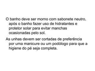 O banho deve ser morno com sabonete neutro,
após o banho fazer uso de hidratantes e
protetor solar para evitar manchas
ocasionadas pelo sol.
As unhas devem ser cortadas de preferência
por uma manicure ou um podólogo para que a
higiene do pé seja completa.
 