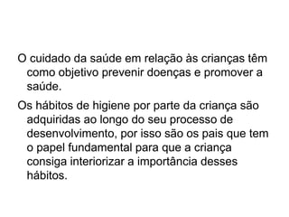 O cuidado da saúde em relação às crianças têm
como objetivo prevenir doenças e promover a
saúde.
Os hábitos de higiene por parte da criança são
adquiridas ao longo do seu processo de
desenvolvimento, por isso são os pais que tem
o papel fundamental para que a criança
consiga interiorizar a importância desses
hábitos.
 