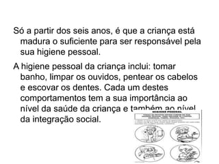 Só a partir dos seis anos, é que a criança está
madura o suficiente para ser responsável pela
sua higiene pessoal.
A higiene pessoal da criança inclui: tomar
banho, limpar os ouvidos, pentear os cabelos
e escovar os dentes. Cada um destes
comportamentos tem a sua importância ao
nível da saúde da criança e também ao nível
da integração social.
 