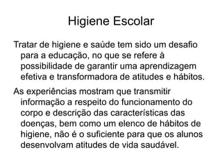 Higiene Escolar
Tratar de higiene e saúde tem sido um desafio
para a educação, no que se refere à
possibilidade de garantir uma aprendizagem
efetiva e transformadora de atitudes e hábitos.
As experiências mostram que transmitir
informação a respeito do funcionamento do
corpo e descrição das características das
doenças, bem como um elenco de hábitos de
higiene, não é o suficiente para que os alunos
desenvolvam atitudes de vida saudável.
 
