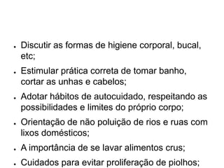 ● Discutir as formas de higiene corporal, bucal,
etc;
● Estimular prática correta de tomar banho,
cortar as unhas e cabelos;
● Adotar hábitos de autocuidado, respeitando as
possibilidades e limites do próprio corpo;
● Orientação de não poluição de rios e ruas com
lixos domésticos;
● A importância de se lavar alimentos crus;
● Cuidados para evitar proliferação de piolhos;
 