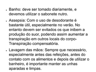 ● Banho: deve ser tomado diariamente, e
devemos utilizar o sabonete nutro.
● Assepsia: Com o uso de desodorante é
bastante útil, especialmente no verão. No
entanto devem ser evitados os que inibem a
produção do suor, podendo assim aumentar a
transpiração em outros locais do corpo-
Transpiração compensatória.
● Lavagem das mãos: Sempre que necessário,
especialmente antes das refeições, antes do
contato com os alimentos e depois de utilizar o
banheiro, é importante manter as unhas
aparadas e limpas.
 