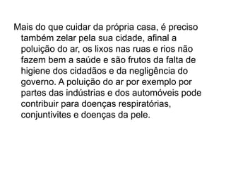 Mais do que cuidar da própria casa, é preciso
também zelar pela sua cidade, afinal a
poluição do ar, os lixos nas ruas e rios não
fazem bem a saúde e são frutos da falta de
higiene dos cidadãos e da negligência do
governo. A poluição do ar por exemplo por
partes das indústrias e dos automóveis pode
contribuir para doenças respiratórias,
conjuntivites e doenças da pele.
 