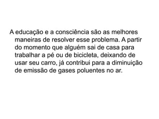 A educação e a consciência são as melhores
maneiras de resolver esse problema. A partir
do momento que alguém sai de casa para
trabalhar a pé ou de bicicleta, deixando de
usar seu carro, já contribui para a diminuição
de emissão de gases poluentes no ar.
 
