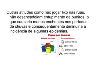 Outras atitudes como não jogar lixo nas ruas,
não desencadeiam entupimento de bueiros, o
que causaria menos enchentes nos períodos
de chuvas e consequentemente diminuiria a
incidência de algumas epidemias.
 