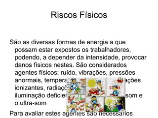 Riscos Físicos
São as diversas formas de energia a que
possam estar expostos os trabalhadores,
podendo, a depender da intensidade, provocar
danos físicos nestes. São considerados
agentes físicos: ruído, vibrações, pressões
anormais, temperaturas extremas, radiações
ionizantes, radiações não-ionizantes,
iluminação deficiente, umidade, o infra-som e
o ultra-som
Para avaliar estes agentes são necessários
 