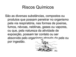 Riscos Químicos
São as diversas substâncias, compostos ou
produtos que possam penetrar no organismo
pela via respiratória, nas formas de poeiras,
fumos, névoas, neblinas, gases ou vapores,
ou que, pela natureza da atividade de
exposição, possam ter contato ou ser
absorvido pelo organismo através da pele ou
por ingestão.
 