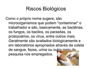 Riscos Biológicos
Como o próprio nome sugere, são
microorganismos que podem "contaminar" o
trabalhador e são, basicamente, as bactérias,
os fungos, os bacilos, os parasitas, os
protozoários, os vírus, entre outros mais.
Geralmente são avaliados biologicamente e
em laboratórios apropriados através da coleta
de sangue, fezes, urina ou outro meio de
pesquisa nos empregados.
 