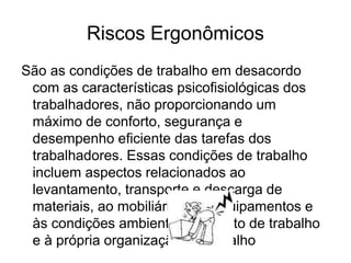 Riscos Ergonômicos
São as condições de trabalho em desacordo
com as características psicofisiológicas dos
trabalhadores, não proporcionando um
máximo de conforto, segurança e
desempenho eficiente das tarefas dos
trabalhadores. Essas condições de trabalho
incluem aspectos relacionados ao
levantamento, transporte e descarga de
materiais, ao mobiliário, aos equipamentos e
às condições ambientais do posto de trabalho
e à própria organização do trabalho
 