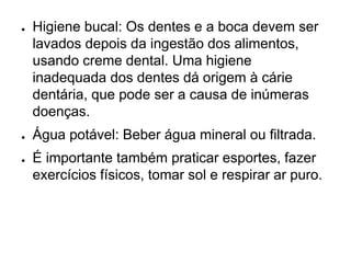 ● Higiene bucal: Os dentes e a boca devem ser
lavados depois da ingestão dos alimentos,
usando creme dental. Uma higiene
inadequada dos dentes dá origem à cárie
dentária, que pode ser a causa de inúmeras
doenças.
● Água potável: Beber água mineral ou filtrada.
● É importante também praticar esportes, fazer
exercícios físicos, tomar sol e respirar ar puro.
 