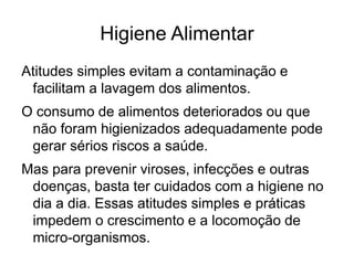 Higiene Alimentar
Atitudes simples evitam a contaminação e
facilitam a lavagem dos alimentos.
O consumo de alimentos deteriorados ou que
não foram higienizados adequadamente pode
gerar sérios riscos a saúde.
Mas para prevenir viroses, infecções e outras
doenças, basta ter cuidados com a higiene no
dia a dia. Essas atitudes simples e práticas
impedem o crescimento e a locomoção de
micro-organismos.
 