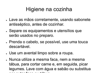 Higiene na cozinha
● Lave as mãos corretamente, usando sabonete
antisséptico, antes de cozinhar.
● Separe os equipamentos e utensílios que
serão usados no preparo.
● Prenda o cabelo, se possível, use uma touca
descartável.
● Use um avental limpo sobre a roupa.
● Nunca utilize a mesma faca, nem a mesma
tábua, para cortar carne e, em seguida, picar
legumes. Lave com água e sabão ou substitua
 