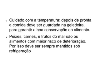 ● Cuidado com a temperatura: depois de pronta
a comida deve ser guardada na geladeira,
para garantir a boa conservação do alimento.
● Peixes, carnes, e frutos do mar são os
alimentos com maior risco de deterioração.
Por isso deve ser sempre mantidos sob
refrigeração
 