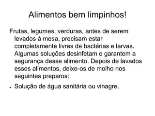 Alimentos bem limpinhos!
Frutas, legumes, verduras, antes de serem
levados à mesa, precisam estar
completamente livres de bactérias e larvas.
Algumas soluções desinfetam e garantem a
segurança desse alimento. Depois de lavados
esses alimentos, deixe-os de molho nos
seguintes preparos:
● Solução de água sanitária ou vinagre.
 