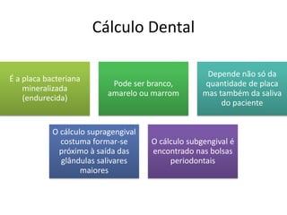 Cálculo Dental
É a placa bacteriana
mineralizada
(endurecida)
Pode ser branco,
amarelo ou marrom
Depende não só da
quantidade de placa
mas também da saliva
do paciente
O cálculo supragengival
costuma formar-se
próximo à saída das
glândulas salivares
maiores
O cálculo subgengival é
encontrado nas bolsas
periodontais
 