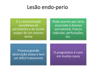 Lesão endo-perio
É a contaminação
simultânea do
periodonto e do tecido
pulpar de um mesmo
dente
Pode ocorrer por cárie
associada à doença
periodontal, fratura
radicular, perfurações,
etc.
Provoca grande
destruição óssea e tem
um difícil tratamento
O prognóstico é ruim
em muitos casos
 