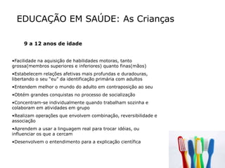 EDUCAÇÃO EM SAÚDE: As Crianças
9 a 12 anos de idade
•Facilidade na aquisição de habilidades motoras, tanto
grossa(membros superiores e inferiores) quanto finas(mãos)
•Estabelecem relações afetivas mais profundas e duradouras,
libertando o seu “eu” da identificação primária com adultos
•Entendem melhor o mundo do adulto em contraposição ao seu
•Obtém grandes conquistas no processo de socialização
•Concentram-se individualmente quando trabalham sozinha e
colaboram em atividades em grupo
•Realizam operações que envolvem combinação, reversibilidade e
associação
•Aprendem a usar a linguagem real para trocar idéias, ou
influenciar os que a cercam
•Desenvolvem o entendimento para a explicação científica
 