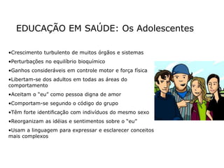 EDUCAÇÃO EM SAÚDE: Os Adolescentes
•Crescimento turbulento de muitos órgãos e sistemas
•Perturbações no equilíbrio bioquímico
•Ganhos consideráveis em controle motor e força física
•Libertam-se dos adultos em todas as áreas do
comportamento
•Aceitam o “eu” como pessoa digna de amor
•Comportam-se segundo o código do grupo
•Têm forte identificação com indivíduos do mesmo sexo
•Reorganizam as idéias e sentimentos sobre o “eu”
•Usam a linguagem para expressar e esclarecer conceitos
mais complexos
 