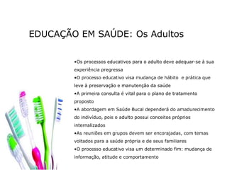 EDUCAÇÃO EM SAÚDE: Os Adultos
•Os processos educativos para o adulto deve adequar-se à sua
experiência pregressa
•O processo educativo visa mudança de hábito e prática que
leve à preservação e manutenção da saúde
•A primeira consulta é vital para o plano de tratamento
proposto
•A abordagem em Saúde Bucal dependerá do amadurecimento
do indivíduo, pois o adulto possui conceitos próprios
internalizados
•As reuniões em grupos devem ser encorajadas, com temas
voltados para a saúde própria e de seus familiares
•O processo educativo visa um determinado fim: mudança de
informação, atitude e comportamento
 