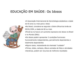 EDUCAÇÃO EM SAÚDE: Os Idosos
•A Associação Internacional de Gerontologia estabelece a idade
de 65 anos ou mais para o idoso
•No Brasil, considera-se segundo o Diário Oficial da União de
05/01/1994, a idade de 60 ou mais
•Prevê-se no futuro um aumento expressivo de idosos no Brasil
e no Mundo (ONU)
•Os idosos podem apresentar 3 condições funcionais:
funcionalmente independentes, parcialmente dependentes e
totalmente dependentes
•Alguns casos, necessitando do chamado “cuidador”
•Filmes, slides, cartazes, álbuns seriados de fotos e atividades
interativas, podem ser recursos de melhores resultados
 