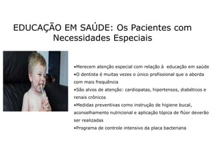 EDUCAÇÃO EM SAÚDE: Os Pacientes com
Necessidades Especiais
•Merecem atenção especial com relação à educação em saúde
•O dentista é muitas vezes o único profissional que o aborda
com mais frequência
•São alvos de atenção: cardiopatas, hipertensos, diabéticos e
renais crônicos
•Medidas preventivas como instrução de higiene bucal,
aconselhamento nutricional e aplicação tópica de flúor deverão
ser realizadas
•Programa de controle intensivo da placa bacteriana
 