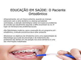 EDUCAÇÃO EM SAÚDE: O Paciente
Ortodôntico
•Possivelmente, em um futuro próximo, quando as crianças
estiverem com a cárie dentária e a doença periodontal
controladas, a atenção odontológica voltar-se-á para os problemas
de oclusão que atualmente segundo a OMS encontram-se no 3º
lugar na hierarquia dos problemas bucais
•Na Odontologia moderna, para a execução de um programa pré-
ortodôntico, a atitude preventiva deve estar presente
•Esclarecer os objetivos da Ortodontia como uma especialidade da
Odontologia que cuida da prevenção e do tratamento dos
problemas dos dentes em má posição nos arcos dentários é uma
das informações trabalhadas
 