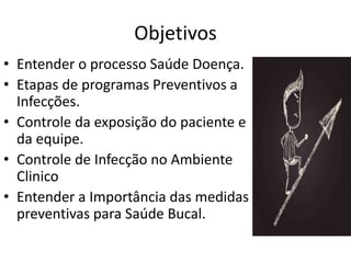 Objetivos
• Entender o processo Saúde Doença.
• Etapas de programas Preventivos a
Infecções.
• Controle da exposição do paciente e
da equipe.
• Controle de Infecção no Ambiente
Clinico
• Entender a Importância das medidas
preventivas para Saúde Bucal.
 