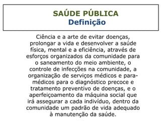 SAÚDE PÚBLICA
Definição
Ciência e a arte de evitar doenças,
prolongar a vida e desenvolver a saúde
física, mental e a eficiência, através de
esforços organizados da comunidade para
o saneamento do meio ambiente, o
controle de infecções na comunidade, a
organização de serviços médicos e para-
médicos para o diagnóstico precoce e
tratamento preventivo de doenças, e o
aperfeiçoamento da máquina social que
irá assegurar a cada indivíduo, dentro da
comunidade um padrão de vida adequado
à manutenção da saúde.
 