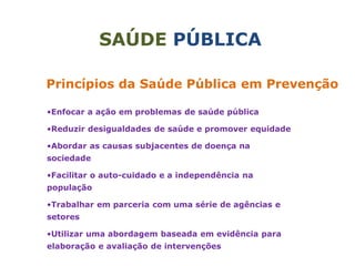 SAÚDE PÚBLICA
Princípios da Saúde Pública em Prevenção
•Enfocar a ação em problemas de saúde pública
•Reduzir desigualdades de saúde e promover equidade
•Abordar as causas subjacentes de doença na
sociedade
•Facilitar o auto-cuidado e a independência na
população
•Trabalhar em parceria com uma série de agências e
setores
•Utilizar uma abordagem baseada em evidência para
elaboração e avaliação de intervenções
 