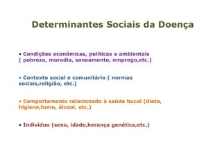 Determinantes Sociais da Doença
• Condições econômicas, políticas e ambientais
( pobreza, moradia, saneamento, emprego,etc.)
• Contexto social e comunitário ( normas
sociais,religião, etc.)
• Comportamento relacionado à saúde bucal (dieta,
higiene,fumo, álcool, etc.)
• Indivíduo (sexo, idade,herança genética,etc.)
 