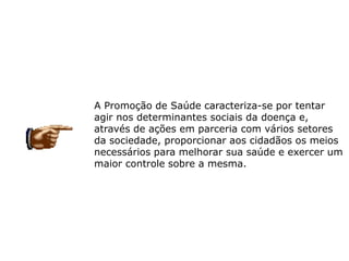 A Promoção de Saúde caracteriza-se por tentar
agir nos determinantes sociais da doença e,
através de ações em parceria com vários setores
da sociedade, proporcionar aos cidadãos os meios
necessários para melhorar sua saúde e exercer um
maior controle sobre a mesma.
 