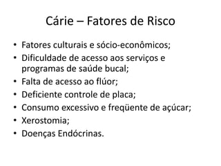 Cárie – Fatores de Risco
• Fatores culturais e sócio-econômicos;
• Dificuldade de acesso aos serviços e
programas de saúde bucal;
• Falta de acesso ao flúor;
• Deficiente controle de placa;
• Consumo excessivo e freqüente de açúcar;
• Xerostomia;
• Doenças Endócrinas.
 
