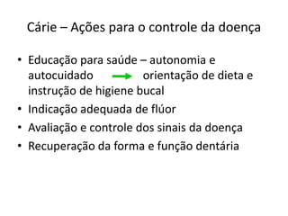 Cárie – Ações para o controle da doença
• Educação para saúde – autonomia e
autocuidado orientação de dieta e
instrução de higiene bucal
• Indicação adequada de flúor
• Avaliação e controle dos sinais da doença
• Recuperação da forma e função dentária
 