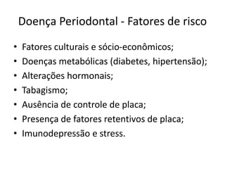 Doença Periodontal - Fatores de risco
• Fatores culturais e sócio-econômicos;
• Doenças metabólicas (diabetes, hipertensão);
• Alterações hormonais;
• Tabagismo;
• Ausência de controle de placa;
• Presença de fatores retentivos de placa;
• Imunodepressão e stress.
 