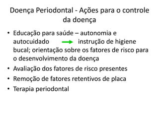 Doença Periodontal - Ações para o controle
da doença
• Educação para saúde – autonomia e
autocuidado instrução de higiene
bucal; orientação sobre os fatores de risco para
o desenvolvimento da doença
• Avaliação dos fatores de risco presentes
• Remoção de fatores retentivos de placa
• Terapia periodontal
 
