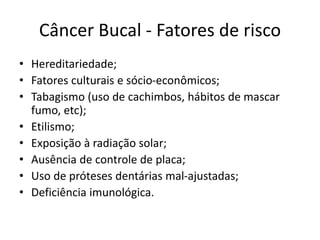 Câncer Bucal - Fatores de risco
• Hereditariedade;
• Fatores culturais e sócio-econômicos;
• Tabagismo (uso de cachimbos, hábitos de mascar
fumo, etc);
• Etilismo;
• Exposição à radiação solar;
• Ausência de controle de placa;
• Uso de próteses dentárias mal-ajustadas;
• Deficiência imunológica.
 