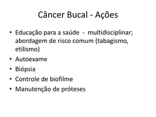 Câncer Bucal - Ações
• Educação para a saúde - multidisciplinar;
abordagem de risco comum (tabagismo,
etilismo)
• Autoexame
• Biópsia
• Controle de biofilme
• Manutenção de próteses
 