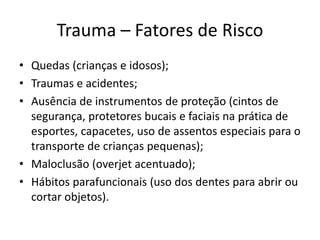 Trauma – Fatores de Risco
• Quedas (crianças e idosos);
• Traumas e acidentes;
• Ausência de instrumentos de proteção (cintos de
segurança, protetores bucais e faciais na prática de
esportes, capacetes, uso de assentos especiais para o
transporte de crianças pequenas);
• Maloclusão (overjet acentuado);
• Hábitos parafuncionais (uso dos dentes para abrir ou
cortar objetos).
 