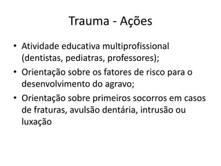 Trauma - Ações
• Atividade educativa multiprofissional
(dentistas, pediatras, professores);
• Orientação sobre os fatores de risco para o
desenvolvimento do agravo;
• Orientação sobre primeiros socorros em casos
de fraturas, avulsão dentária, intrusão ou
luxação
 