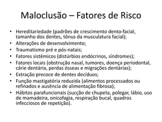 Maloclusão – Fatores de Risco
• Hereditariedade (padrões de crescimento dento-facial,
tamanho dos dentes, tônus da musculatura facial);
• Alterações de desenvolvimento;
• Traumatismo pré e pós-natais;
• Fatores sistêmicos (distúrbios endócrinos, síndromes);
• Fatores locais (obstrução nasal, tumores, doença periodontal,
cárie dentária, perdas ósseas e migrações dentárias);
• Extração precoce de dentes decíduos;
• Função mastigatória reduzida (alimentos processados ou
refinados e ausência de alimentação fibrosa);
• Hábitos parafuncionais (sucção de chupeta, polegar, lábio, uso
de mamadeira, onicofagia, respiração bucal, quadros
infecciosos de repetição).
 