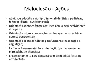 Maloclusão - Ações
• Atividade educativa multiprofissional (dentistas, pediatras,
fonoaudiólogos, nutricionistas);
• Orientação sobre os fatores de risco para o desenvolvimento
do agravo;
• Orientação sobre a prevenção das doenças bucais (cárie e
doença periodontal);
• Orientação sobre os hábitos parafuncionais, respiração e
deglutição;
• Estímulo à amamentação e orientação quanto ao uso de
mamadeiras e chupetas;
• Encaminhamento para consulta com ortopedista facial ou
ortodontista.
 